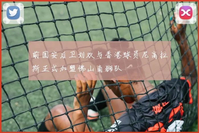 前国安后卫刘欢与香港球员尼高拉斯正式加盟佛山南狮队
