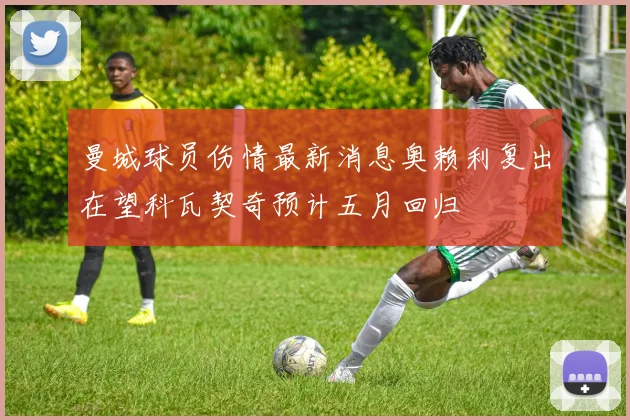 曼城球员伤情最新消息奥赖利复出在望科瓦契奇预计五月回归