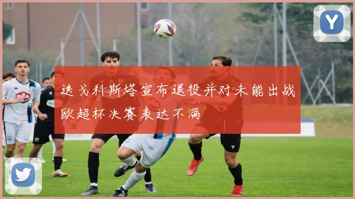 迭戈科斯塔宣布退役并对未能出战欧超杯决赛表达不满