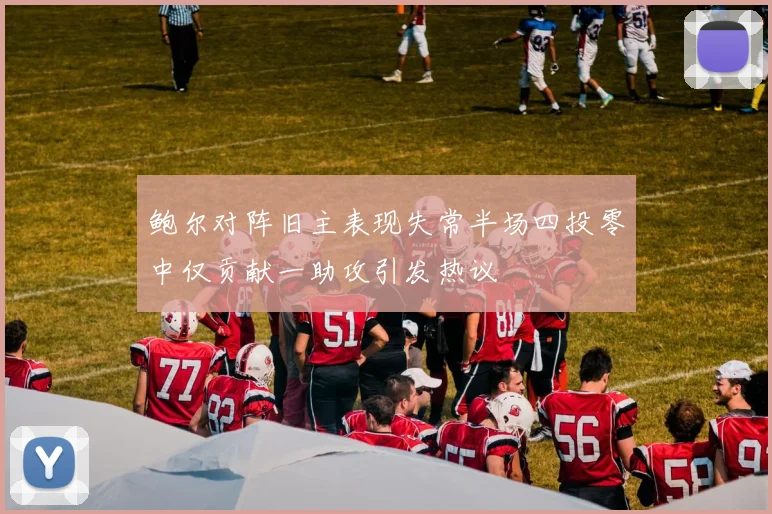 鲍尔对阵旧主表现失常半场四投零中仅贡献一助攻引发热议