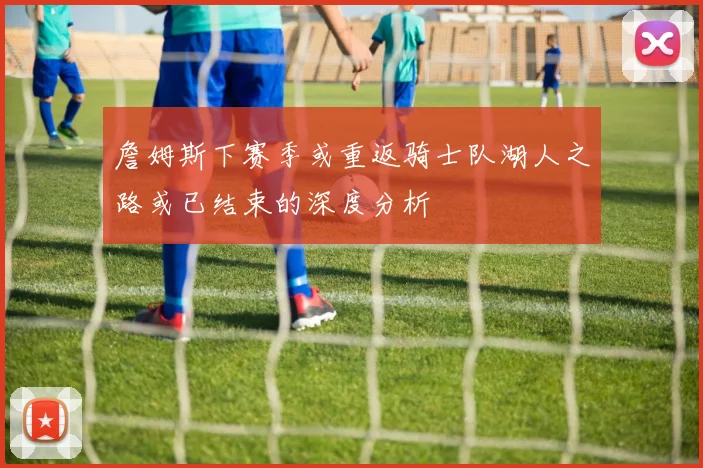 詹姆斯下赛季或重返骑士队湖人之路或已结束的深度分析