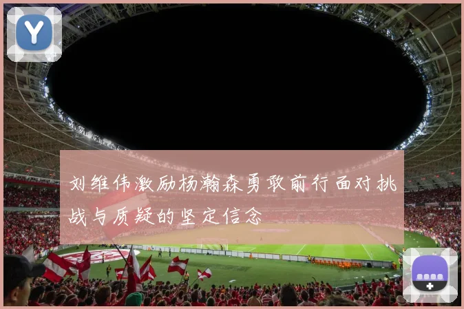 刘维伟激励杨瀚森勇敢前行面对挑战与质疑的坚定信念