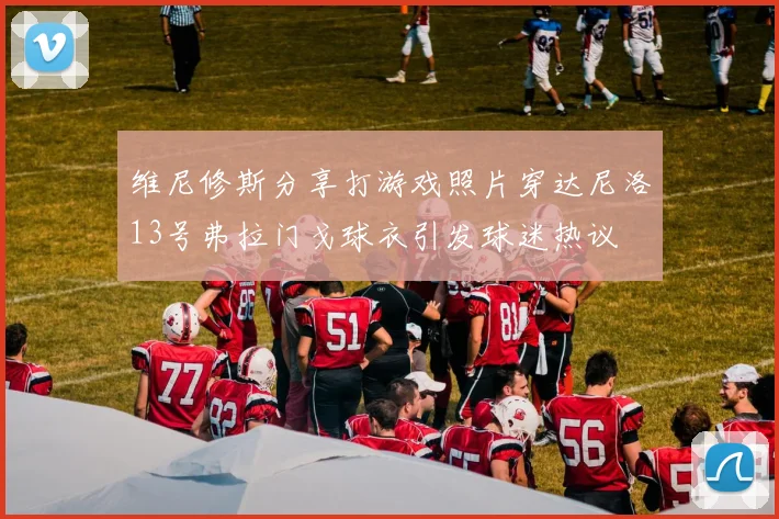 维尼修斯分享打游戏照片穿达尼洛13号弗拉门戈球衣引发球迷热议