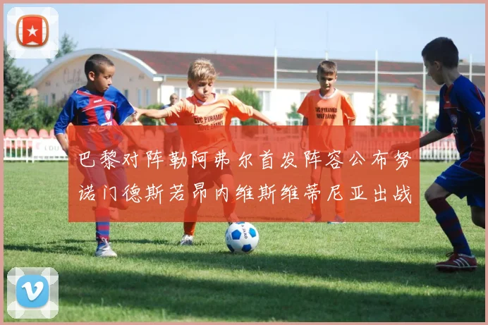 巴黎对阵勒阿弗尔首发阵容公布努诺门德斯若昂内维斯维蒂尼亚出战