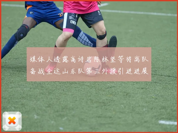 媒体人透露高诗岩陈林坚等将离队备战全运山东队第三外援引进进展显著