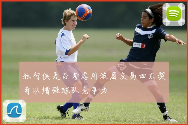 独行侠是否考虑用浓眉交易回东契奇以增强球队竞争力