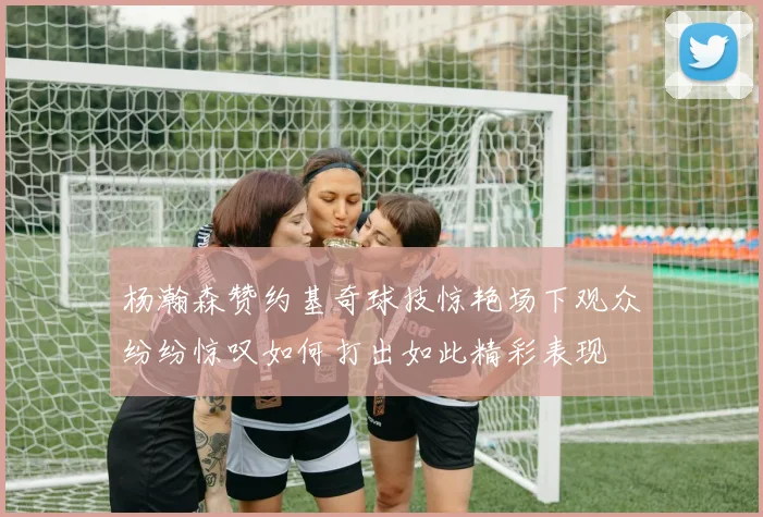 杨瀚森赞约基奇球技惊艳场下观众纷纷惊叹如何打出如此精彩表现