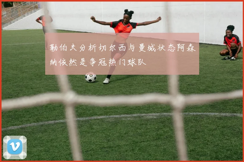 勒伯夫分析切尔西与曼城状态阿森纳依然是争冠热门球队