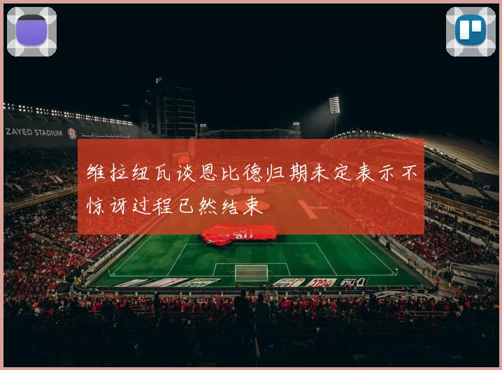 维拉纽瓦谈恩比德归期未定表示不惊讶过程已然结束