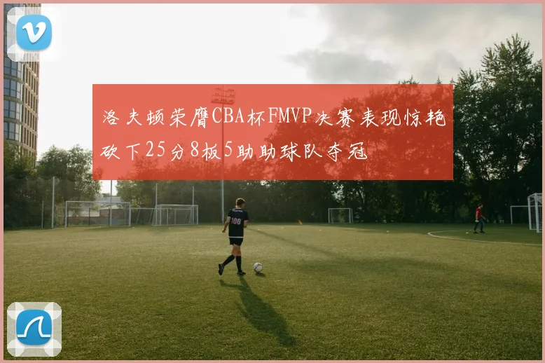 洛夫顿荣膺CBA杯FMVP决赛表现惊艳砍下25分8板5助助球队夺冠