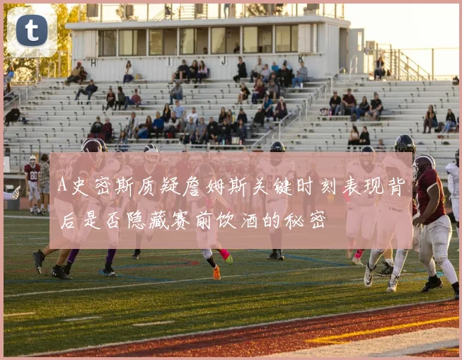 A史密斯质疑詹姆斯关键时刻表现背后是否隐藏赛前饮酒的秘密