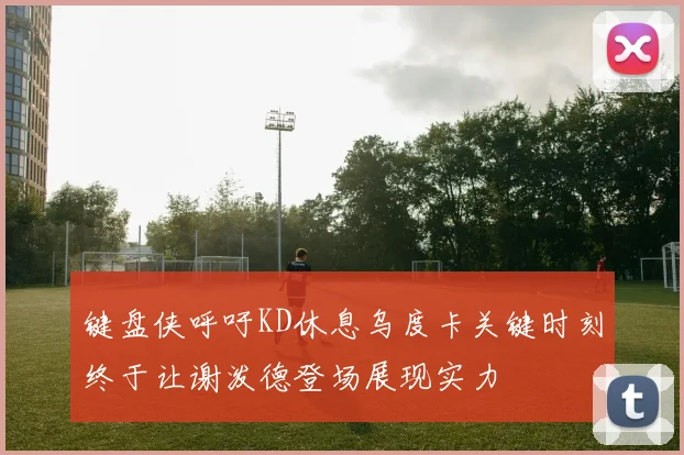 键盘侠呼吁KD休息乌度卡关键时刻终于让谢泼德登场展现实力