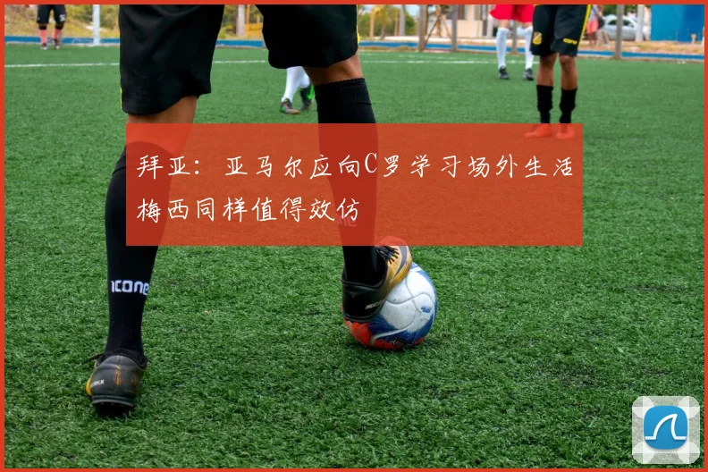 拜亚：亚马尔应向C罗学习场外生活梅西同样值得效仿