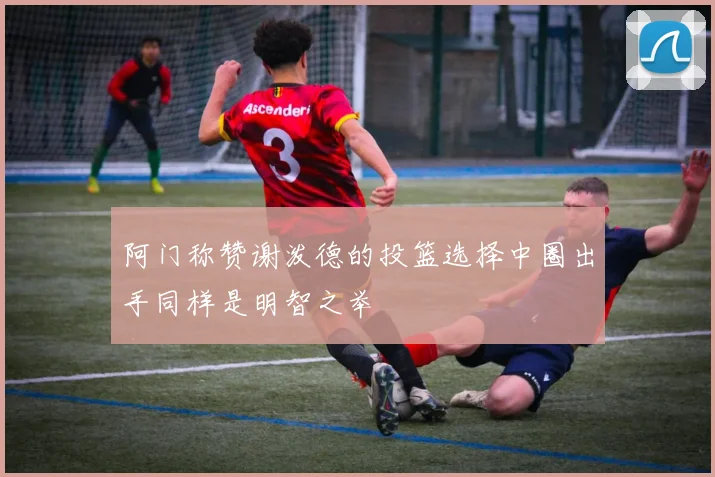 阿门称赞谢泼德的投篮选择中圈出手同样是明智之举