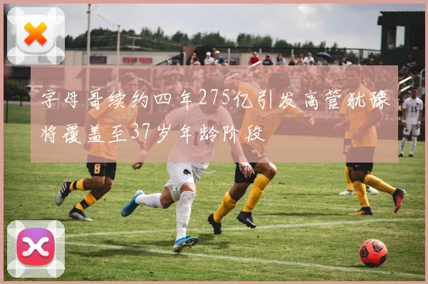 字母哥续约四年275亿引发高管犹豫将覆盖至37岁年龄阶段