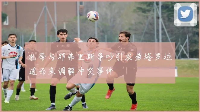 孔蒂与邓弗里斯争吵引发劳塔罗远道而来调解冲突事件