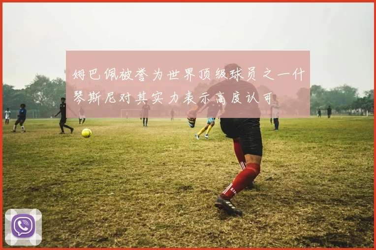 姆巴佩被誉为世界顶级球员之一什琴斯尼对其实力表示高度认可