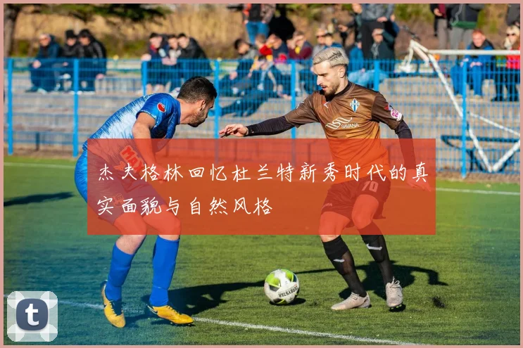 杰夫格林回忆杜兰特新秀时代的真实面貌与自然风格