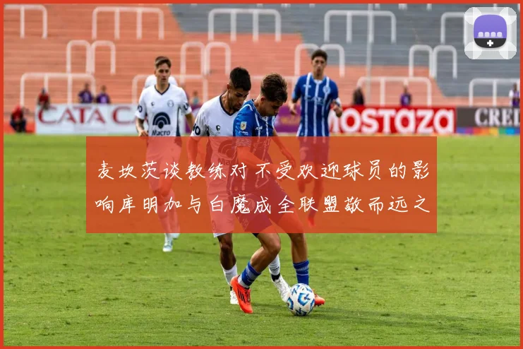 麦坎茨谈教练对不受欢迎球员的影响库明加与白魔成全联盟敬而远之的例证