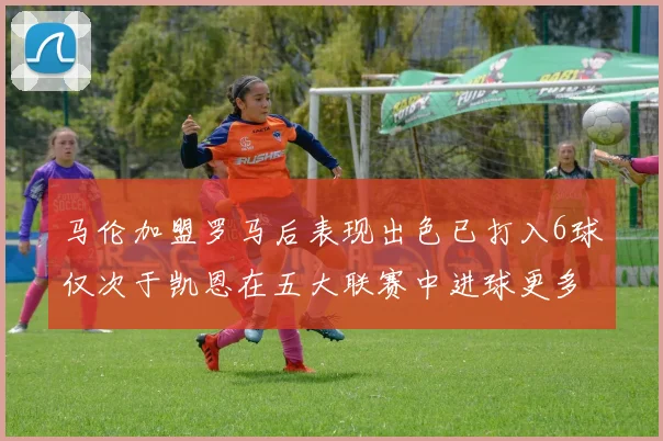 马伦加盟罗马后表现出色已打入6球仅次于凯恩在五大联赛中进球更多
