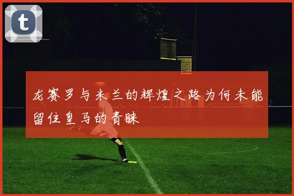 龙赛罗与米兰的辉煌之路为何未能留住皇马的青睐