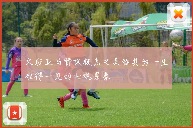 文班亚马赞叹极光之美称其为一生难得一见的壮观景象