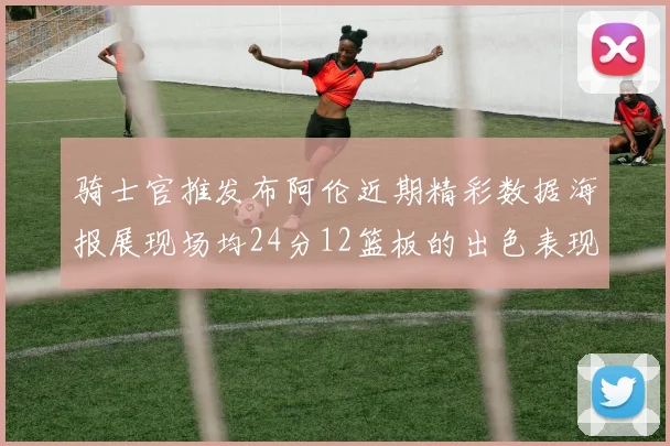 骑士官推发布阿伦近期精彩数据海报展现场均24分12篮板的出色表现