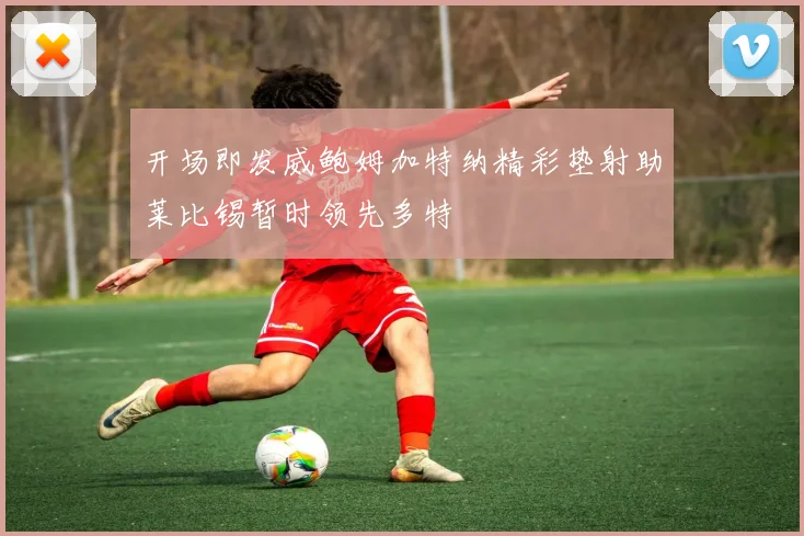 开场即发威鲍姆加特纳精彩垫射助莱比锡暂时领先多特