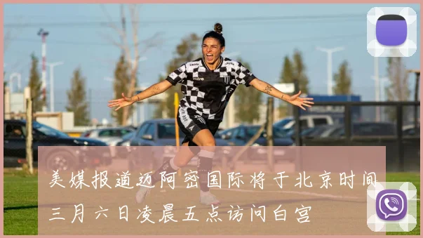 美媒报道迈阿密国际将于北京时间三月六日凌晨五点访问白宫