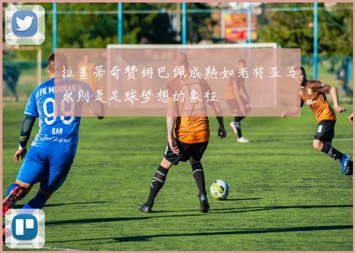 拉基蒂奇赞姆巴佩成熟如老将亚马尔则是足球梦想的象征