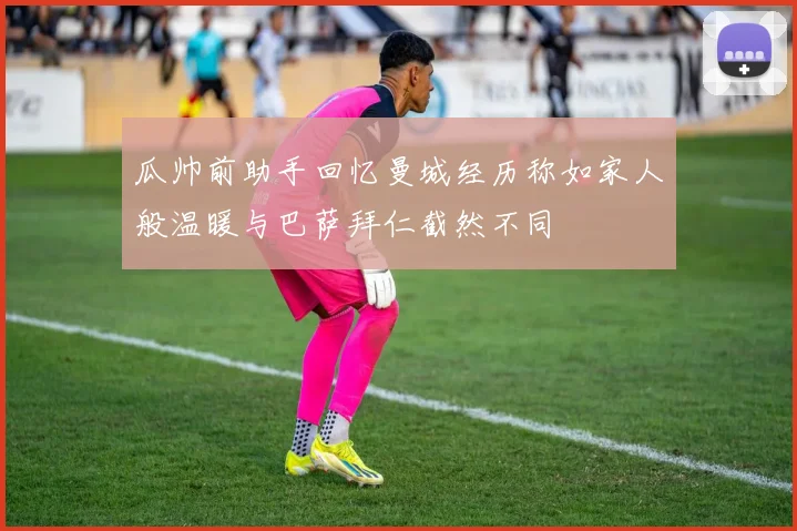 瓜帅前助手回忆曼城经历称如家人般温暖与巴萨拜仁截然不同