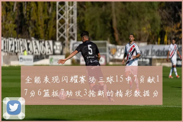 全能表现闪耀赛场三球15中7贡献17分6篮板7助攻3抢断的精彩数据分析