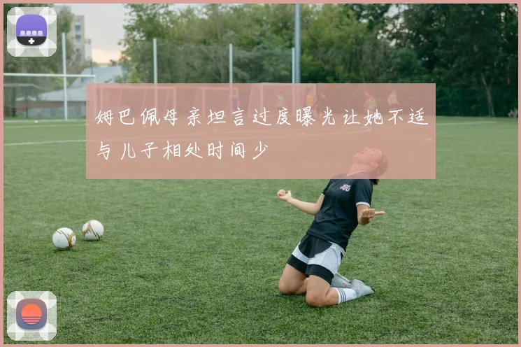 姆巴佩母亲坦言过度曝光让她不适与儿子相处时间少