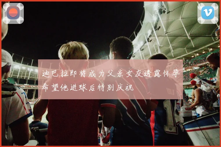 迪巴拉即将成为父亲女友透露怀孕希望他进球后特别庆祝