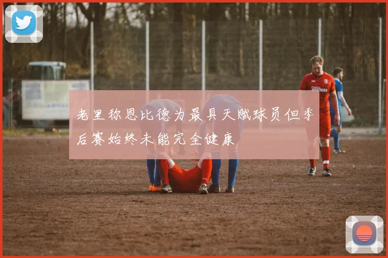老里称恩比德为最具天赋球员但季后赛始终未能完全健康