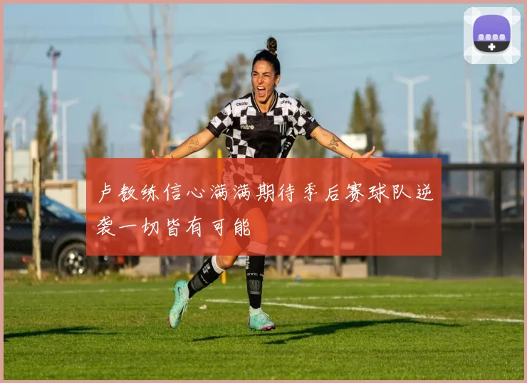 卢教练信心满满期待季后赛球队逆袭一切皆有可能