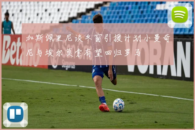 加斯佩里尼谈冬窗引援计划小曼奇尼与埃尔莫索有望回归罗马