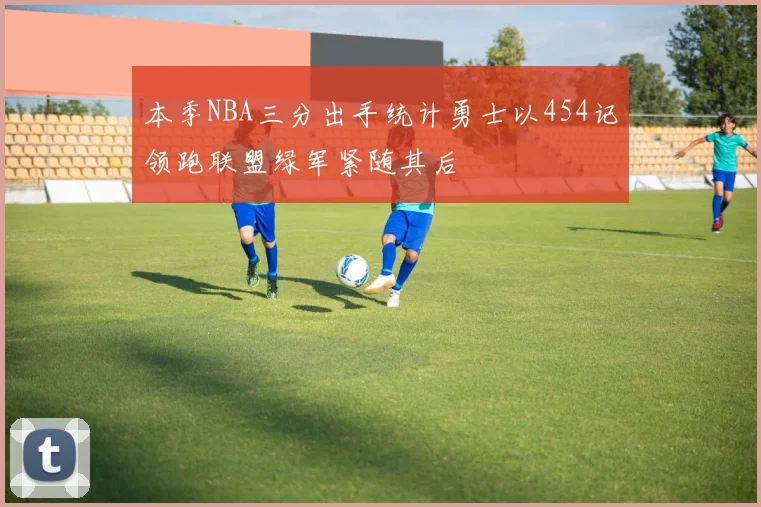 本季NBA三分出手统计勇士以454记领跑联盟绿军紧随其后