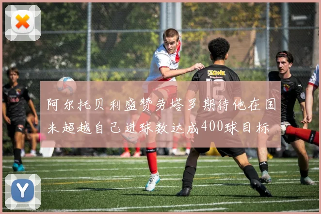 阿尔托贝利盛赞劳塔罗期待他在国米超越自己进球数达成400球目标