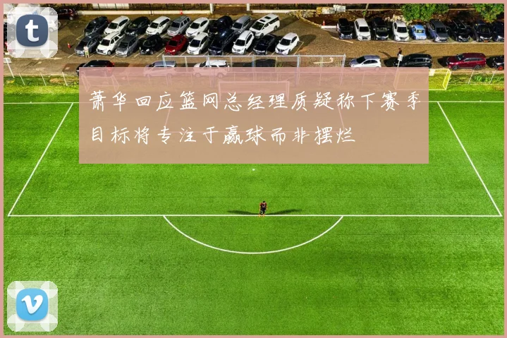 萧华回应篮网总经理质疑称下赛季目标将专注于赢球而非摆烂