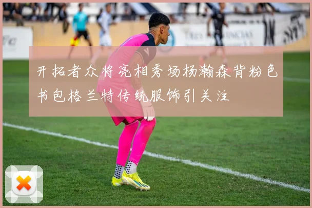 开拓者众将亮相秀场杨瀚森背粉色书包格兰特传统服饰引关注