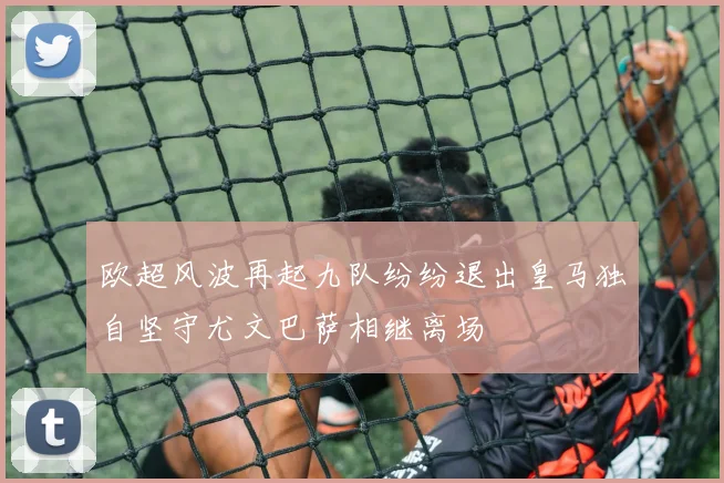 欧超风波再起九队纷纷退出皇马独自坚守尤文巴萨相继离场