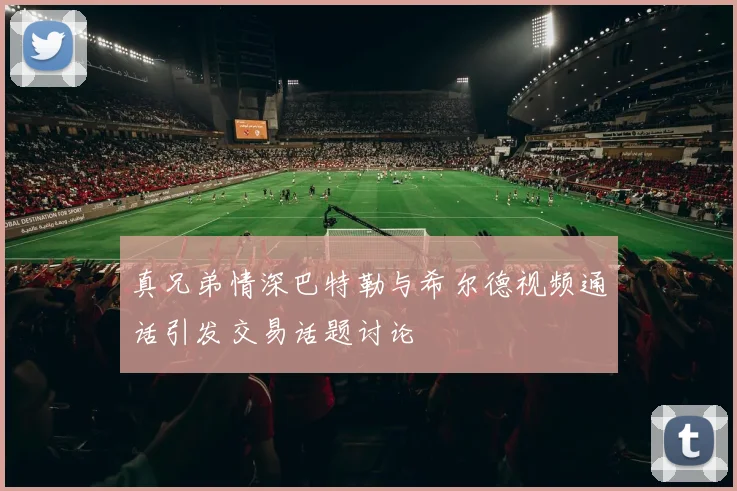 真兄弟情深巴特勒与希尔德视频通话引发交易话题讨论