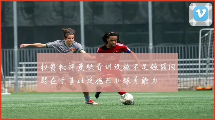 拉爵批评曼联青训设施不足强调问题在于基础设施而非球员能力