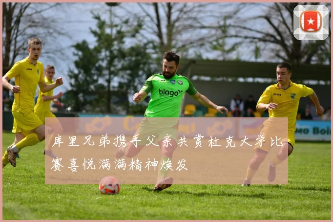 库里兄弟携手父亲共赏杜克大学比赛喜悦满满精神焕发