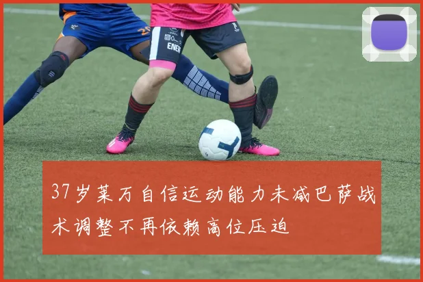 37岁莱万自信运动能力未减巴萨战术调整不再依赖高位压迫
