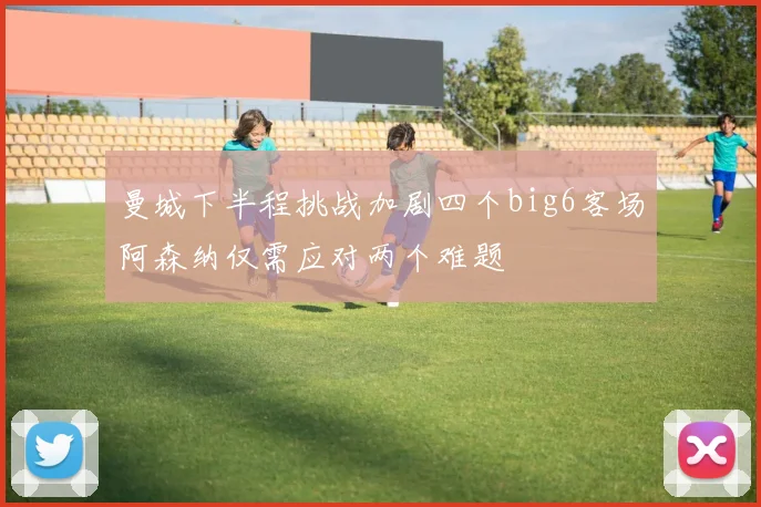 曼城下半程挑战加剧四个big6客场阿森纳仅需应对两个难题