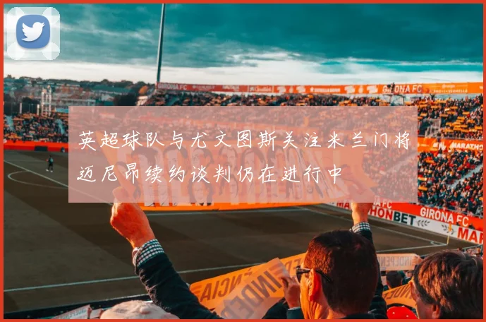 英超球队与尤文图斯关注米兰门将迈尼昂续约谈判仍在进行中