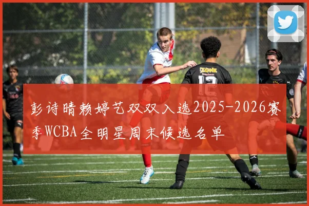 彭诗晴赖婷艺双双入选2025-2026赛季WCBA全明星周末候选名单